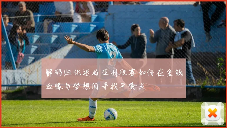 解码归化迷局亚洲联赛如何在金钱血缘与梦想间寻找平衡点