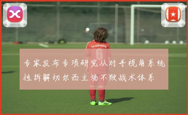 专家发布专项研究从对手视角系统性拆解切尔西主场不败战术体系